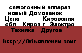 самогонный аппарат новый Домовенок-3 › Цена ­ 2 000 - Кировская обл., Киров г. Электро-Техника » Другое   